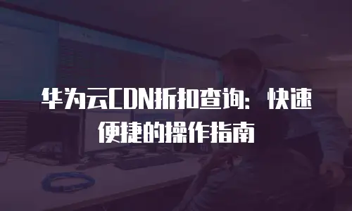 华为云CDN折扣查询：快速便捷的操作指南