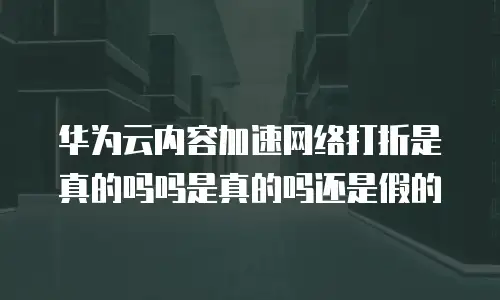 华为云内容加速网络打折是真的吗吗是真的吗还是假的