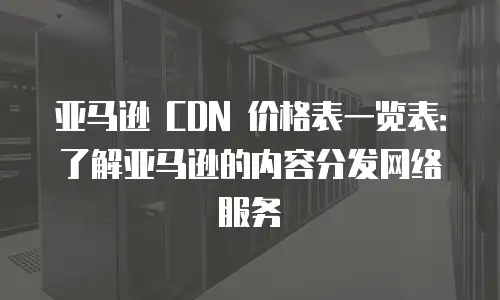 亚马逊 CDN 价格表一览表：了解亚马逊的内容分发网络服务