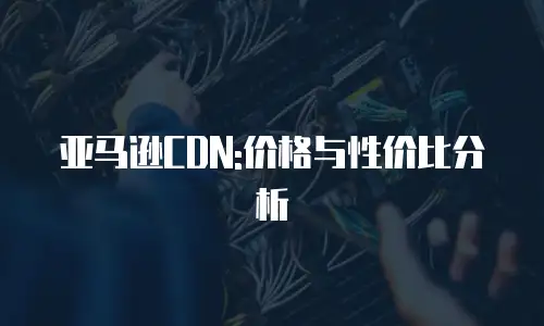 亚马逊CDN:价格与性价比分析