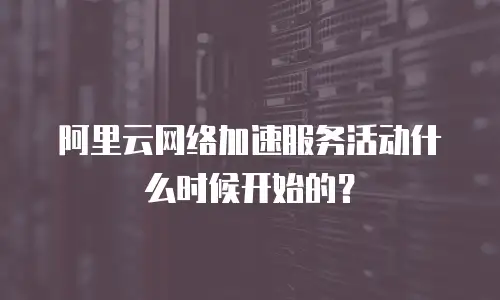 阿里云网络加速服务活动什么时候开始的？