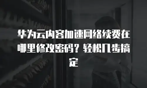 华为云内容加速网络续费在哪里修改密码？轻松几步搞定