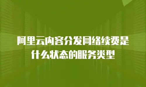 阿里云内容分发网络续费是什么状态的服务类型
