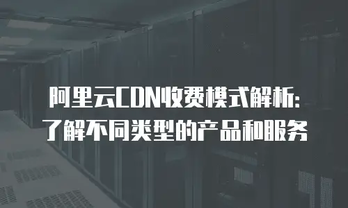 阿里云CDN收费模式解析：了解不同类型的产品和服务
