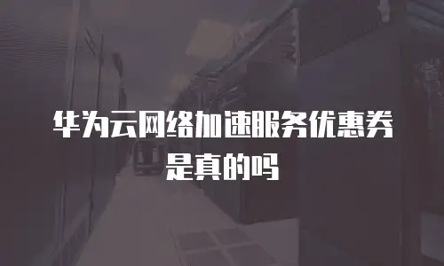 华为云网络加速服务优惠券是真的吗
