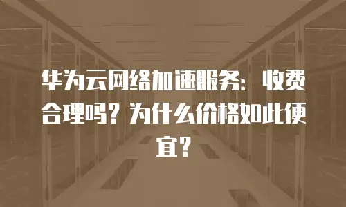 华为云网络加速服务：收费合理吗？为什么价格如此便宜？