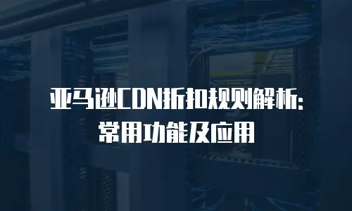 亚马逊CDN折扣规则解析: 常用功能及应用