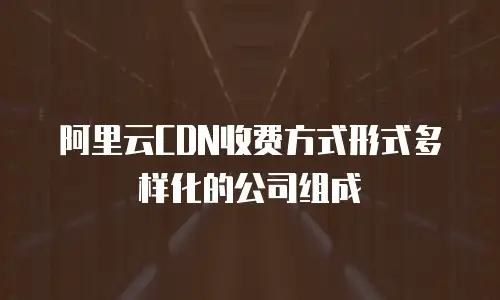 阿里云CDN收费方式形式多样化的公司组成