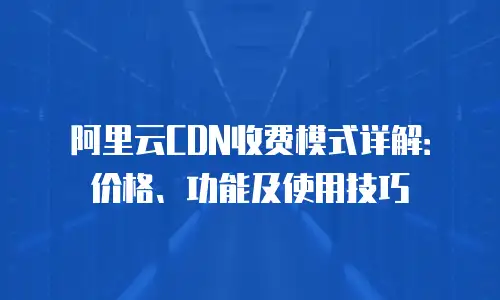 阿里云CDN收费模式详解：价格、功能及使用技巧
