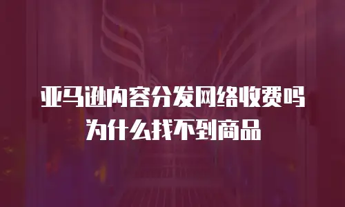 亚马逊内容分发网络收费吗为什么找不到商品