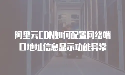 阿里云CDN如何配置网络端口地址信息显示功能异常