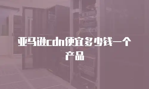 亚马逊cdn便宜多少钱一个产品