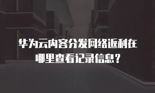 华为云内容分发网络返利在哪里查看记录信息？