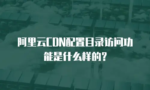 阿里云CDN配置目录访问功能是什么样的？