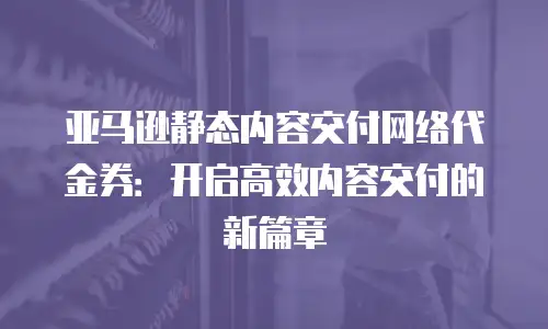 亚马逊静态内容交付网络代金券：开启高效内容交付的新篇章