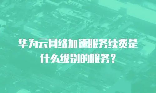 华为云网络加速服务续费是什么级别的服务？