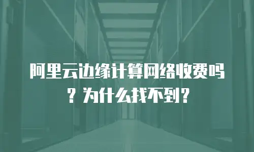 阿里云边缘计算网络收费吗？为什么找不到？