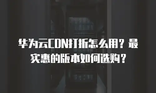华为云CDN打折怎么用？最实惠的版本如何选购？