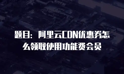 题目：阿里云CDN优惠券怎么领取使用功能费会员