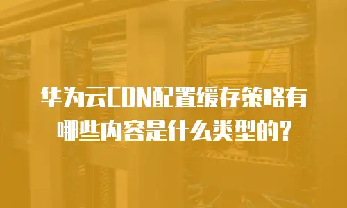 华为云CDN配置缓存策略有哪些内容是什么类型的？