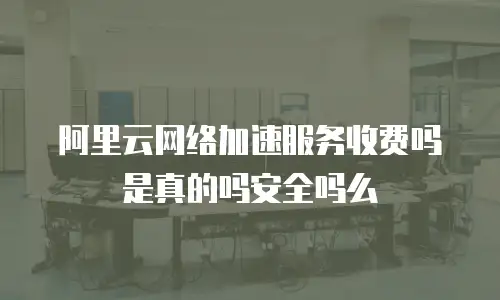 阿里云网络加速服务收费吗是真的吗安全吗么