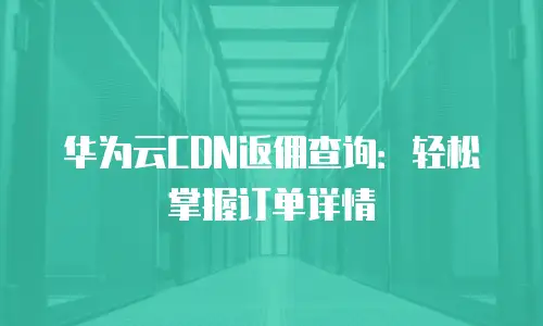 华为云CDN返佣查询：轻松掌握订单详情