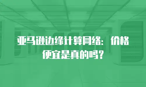 亚马逊边缘计算网络：价格便宜是真的吗？