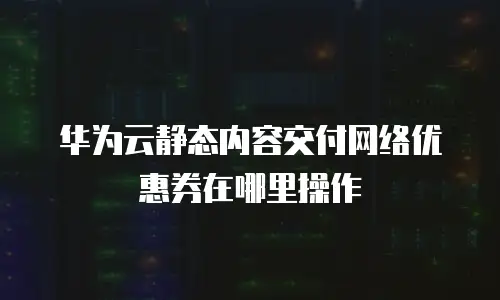 华为云静态内容交付网络优惠券在哪里操作