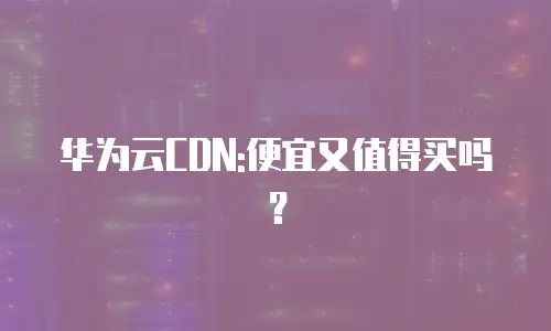 华为云CDN:便宜又值得买吗？