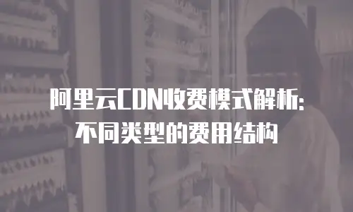 阿里云CDN收费模式解析: 不同类型的费用结构