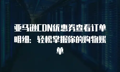 亚马逊CDN优惠券查看订单明细：轻松掌握你的购物账单