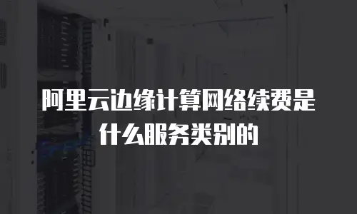 阿里云边缘计算网络续费是什么服务类别的