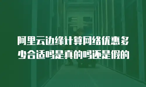 阿里云边缘计算网络优惠多少合适吗是真的吗还是假的