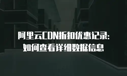 阿里云CDN折扣优惠记录：如何查看详细数据信息