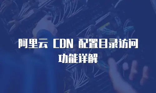 阿里云 CDN 配置目录访问功能详解