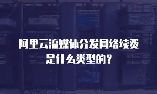 阿里云流媒体分发网络续费是什么类型的？