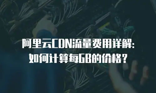 阿里云CDN流量费用详解：如何计算每GB的价格？