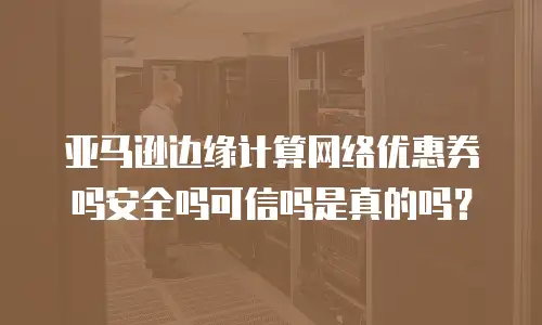 亚马逊边缘计算网络优惠券吗安全吗可信吗是真的吗？