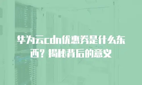 华为云cdn优惠券是什么东西？揭秘背后的意义