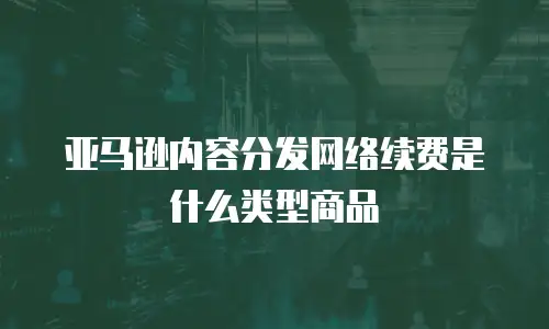 亚马逊内容分发网络续费是什么类型商品