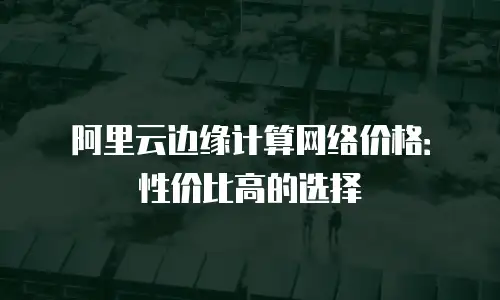 阿里云边缘计算网络价格：性价比高的选择