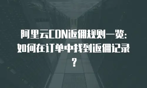 阿里云CDN返佣规则一览：如何在订单中找到返佣记录？