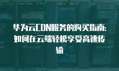华为云CDN服务的购买指南：如何在云端轻松享受高速传输