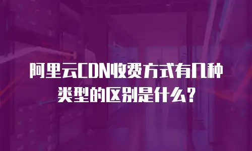 阿里云CDN收费方式有几种类型的区别是什么？