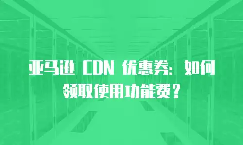 亚马逊 CDN 优惠券：如何领取使用功能费？