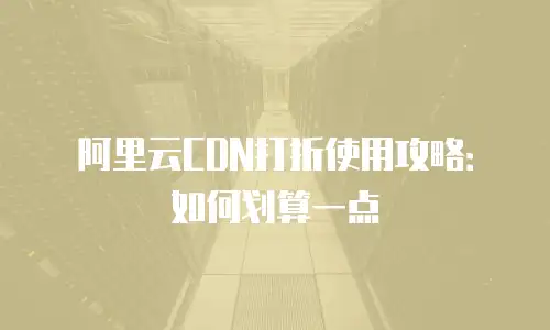 阿里云CDN打折使用攻略：如何划算一点