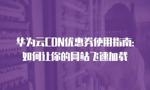华为云CDN优惠券使用指南：如何让你的网站飞速加载