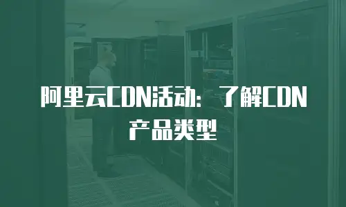 阿里云CDN活动：了解CDN产品类型