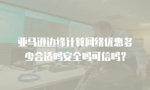 亚马逊边缘计算网络优惠多少合适吗安全吗可信吗？