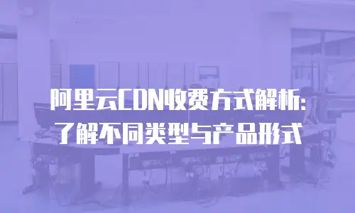 阿里云CDN收费方式解析：了解不同类型与产品形式